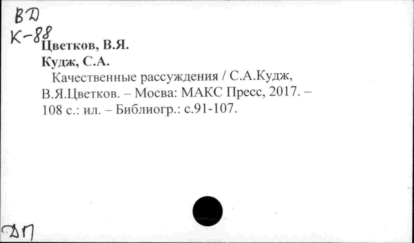 ﻿Цветков, В.Я.
Кудж, С.А.
Качественные рассуждения / С.А.Кудж, В.Я.Цветков. - Мосва: МАКС Пресс, 2017. -108 с.: ил. - Библиогр.: с.91-107.